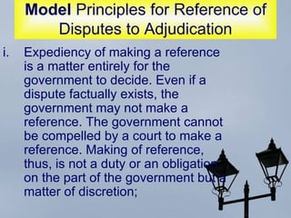 Model  Principles for Reference of Disputes to Adjudication Expediency of making a reference is a matter entirely for the government to decide. Even if a dispute factually exists, the government may not make a reference. The government cannot be compelled by a court to make a reference. Making of reference, thus, is not a duty or an obligation on the part of the government but a matter of discretion;  