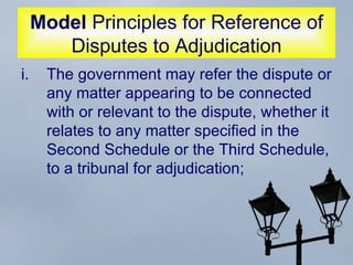 Model  Principles for Reference of Disputes to Adjudication The government may refer the dispute or any matter appearing to be connected with or relevant to the dispute, whether it relates to any matter specified in the Second Schedule or the Third Schedule, to a tribunal for adjudication;  
