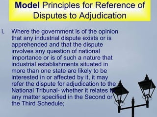 Model  Principles for Reference of Disputes to Adjudication Where the government is of the opinion that any industrial dispute exists or is apprehended and that the dispute involves any question of national importance or is of such a nature that industrial establishments situated in more than one state are likely to be interested in or affected by it, it may refer the dispute for adjudication to the National Tribunal- whether it relates to any matter specified in the Second or the Third Schedule;  