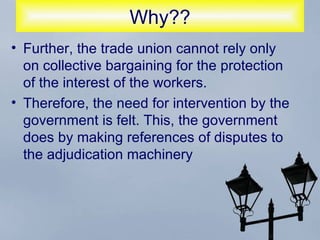 Why?? Further, the trade union cannot rely only on collective bargaining for the protection of the interest of the workers.  Therefore, the need for intervention by the government is felt. This, the government does by making references of disputes to the adjudication machinery 
