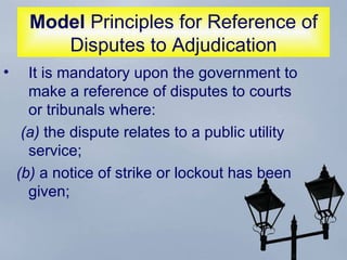 Model  Principles for Reference of Disputes to Adjudication It is mandatory upon the government to make a reference of disputes to courts or tribunals where:  (a)  the dispute relates to a public utility service;  (b)  a notice of strike or lockout has been given;  