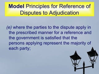 Model  Principles for Reference of Disputes to Adjudication (e)  where the parties to the dispute apply in the prescribed manner for a reference and the government is satisfied that the persons applying represent the majority of each party;  