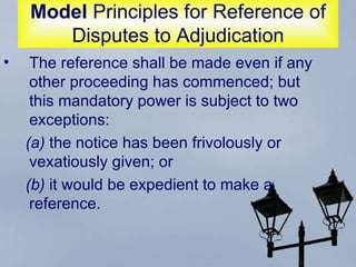 Model  Principles for Reference of Disputes to Adjudication The reference shall be made even if any other proceeding has commenced; but this mandatory power is subject to two exceptions:  (a)  the notice has been frivolously or vexatiously given; or  (b)  it would be expedient to make a reference.  