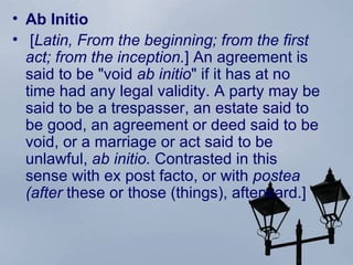 Ab Initio  [ Latin, From the beginning; from the first act; from the inception. ] An agreement is said to be "void  ab initio " if it has at no time had any legal validity. A party may be said to be a trespasser, an estate said to be good, an agreement or deed said to be  void , or a marriage or act said to be unlawful,  ab initio.  Contrasted in this sense with ex post facto, or with  postea (after  these or those (things), afterward.] 