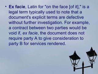 Ex facie ,  Latin  for "on the face [of it]," is a legal term typically used to note that a document's explicit terms are defective without further investigation. For example, a contract between two parties would be void if,  ex facie , the document does not require party A to give  consideration  to party B for services rendered. 