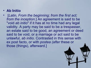 Ab Initio  [ Latin, From the beginning; from the first act; from the inception. ] An agreement is said to be "void  ab initio " if it has at no time had any legal validity. A party may be said to be a trespasser, an estate said to be good, an agreement or deed said to be  void , or a marriage or act said to be unlawful,  ab initio.  Contrasted in this sense with ex post facto, or with  postea (after  these or those (things), afterward.] 