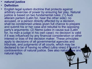 natural justice Definition English  legal system   doctrine  that protects against  arbitrary   exercise  of  power  by ensuring fair play. Natural justice is based on two fundamental  rules : (1) Audi alteram partem (Latin for, hear the other side): no accused, or a  person  directly affected by a  decision ,  shall  be condemned unless given full  chance  to prepare and submit his or her case and  rebuttal  to the opposing  party's   arguments ; (2) Nemo judex in causa sua (Latin for, no man a  judge  in his own case): no decision is  valid  if it was influenced by any financial  consideration  or other  interest  or  bias  of the decision  maker . These  principles  apply to  decisions  of all governmental  agencies  and tribunals, and  judgments  of all courts, which may be declared to be of having no effect ( ultra  vires ) if found in  contravention  of natural justice. See also  natural law  and  natural rights . 