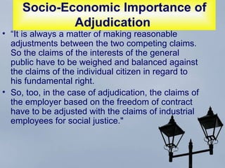 Socio-Economic Importance of Adjudication   “ It is always a matter of making reasonable adjustments between the two competing claims. So the claims of the interests of the general public have to be weighed and balanced against the claims of the individual citizen in regard to his fundamental right.  So, too, in the case of adjudication, the claims of the employer based on the freedom of contract have to be adjusted with the claims of industrial employees for social justice."  