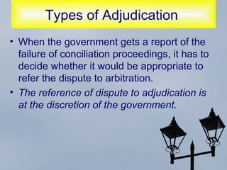 Types of Adjudication  When the government gets a report of the failure of conciliation proceedings, it has to decide whether it would be appropriate to refer the dispute to arbitration.  The reference of dispute to adjudication is at the discretion of the government.   