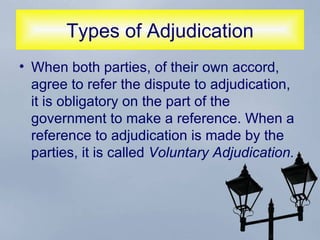 Types of Adjudication When both parties, of their own accord, agree to refer the dispute to adjudication, it is obligatory on the part of the government to make a reference. When a reference to adjudication is made by the parties, it is called  Voluntary Adjudication.  