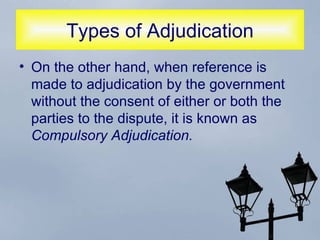Types of Adjudication On the other hand, when reference is made to adjudication by the government without the consent of either or both the parties to the dispute, it is known as  Compulsory Adjudication. 