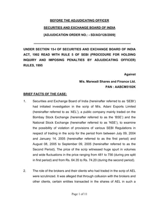 Page 1 of 11
BEFORE THE ADJUDICATING OFFICER
SECURITIES AND EXCHANGE BOARD OF INDIA
[ADJUDICATION ORDER NO.: - SD/AO/128/2009]
________________________________________________________
UNDER SECTION 15-I OF SECURITIES AND EXCHANGE BOARD OF INDIA
ACT, 1992 READ WITH RULE 5 OF SEBI (PROCEDURE FOR HOLDING
INQUIRY AND IMPOSING PENALTIES BY ADJUDICATING OFFICER)
RULES, 1995
Against
M/s. Marwadi Shares and Finance Ltd.
PAN : AABCM5192K
BRIEF FACTS OF THE CASE:
1. Securities and Exchange Board of India (hereinafter referred to as ‘SEBI’)
had initiated investigation in the scrip of M/s. Adani Exports Limited
(hereinafter referred to as ‘AEL’), a public company mainly traded on the
Bombay Stock Exchange (hereinafter referred to as the ‘BSE’) and the
National Stock Exchange (hereinafter referred to as ‘NSE’), to examine
the possibility of violation of provisions of various SEBI Regulations in
respect of trading in the scrip for the period from between July 09, 2004
and January 14, 2005 (hereinafter referred to as the first period) and
August 08, 2005 to September 09, 2005 (hereinafter referred to as the
Second Period). The price of the scrip witnessed huge spurt in volumes
and wide fluctuations in the price ranging from 481 to 756 (during pre split
in first period) and from Rs. 64.35 to Rs. 74.20 (during the second period).
2. The role of the brokers and their clients who had traded in the scrip of AEL
were scrutinized. It was alleged that through collusion with the brokers and
other clients, certain entities transacted in the shares of AEL in such a
 