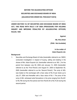Page 1 of 8
BEFORE THE ADJUDICATING OFFICER
SECURITIES AND EXCHANGE BOARD OF INDIA
[ADJUDICATION ORDER NO. PKK/AO/271/2010]
________________________________________________________________
UNDER SECTION 15-I OF SECURITIES AND EXCHANGE BOARD OF INDIA
ACT, 1992 READ WITH RULE 5 OF SEBI (PROCEDURE FOR HOLDING
INQUIRY AND IMPOSING PENALTIES BY ADJUDICATING OFFICER)
RULES, 1995
Against
Ms. Rina Shah
[PAN: Not Available]
In the matter of
Adani Exports Ltd.
Background
1. Securities and Exchange Board of India (hereinafter referred to as ‘SEBI’)
conducted investigation in respect of buying, selling and dealing in the
shares of M/s. Adani Exports Ltd. (hereinafter referred to as ‘AEL ’) for the
period from between July 09, 2004 and January 14, 2005 (hereinafter
referred to as the ‘First Period’) and August 01, 2005 to September 05,
2005 (hereinafter referred to as the ‘Second Period’). The scrip of AEL
was traded on the exchanges with a face value of Rs.10 per share up to
July 27, 2004 and thereafter with a face value of Rs.1. The price of the
scrip of AEL witnessed wide fluctuations in the price ranging from Rs.481
to Rs.756 during the first period and from Rs.64.35 to Rs.74.20 during the
second period.
 