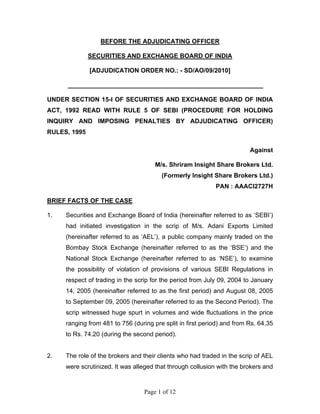 Page 1 of 12
BEFORE THE ADJUDICATING OFFICER
SECURITIES AND EXCHANGE BOARD OF INDIA
[ADJUDICATION ORDER NO.: - SD/AO/09/2010]
________________________________________________________
UNDER SECTION 15-I OF SECURITIES AND EXCHANGE BOARD OF INDIA
ACT, 1992 READ WITH RULE 5 OF SEBI (PROCEDURE FOR HOLDING
INQUIRY AND IMPOSING PENALTIES BY ADJUDICATING OFFICER)
RULES, 1995
Against
M/s. Shriram Insight Share Brokers Ltd.
(Formerly Insight Share Brokers Ltd.)
PAN : AAACI2727H
BRIEF FACTS OF THE CASE
1. Securities and Exchange Board of India (hereinafter referred to as ‘SEBI’)
had initiated investigation in the scrip of M/s. Adani Exports Limited
(hereinafter referred to as ‘AEL’), a public company mainly traded on the
Bombay Stock Exchange (hereinafter referred to as the ‘BSE’) and the
National Stock Exchange (hereinafter referred to as ‘NSE’), to examine
the possibility of violation of provisions of various SEBI Regulations in
respect of trading in the scrip for the period from July 09, 2004 to January
14, 2005 (hereinafter referred to as the first period) and August 08, 2005
to September 09, 2005 (hereinafter referred to as the Second Period). The
scrip witnessed huge spurt in volumes and wide fluctuations in the price
ranging from 481 to 756 (during pre split in first period) and from Rs. 64.35
to Rs. 74.20 (during the second period).
2. The role of the brokers and their clients who had traded in the scrip of AEL
were scrutinized. It was alleged that through collusion with the brokers and
 