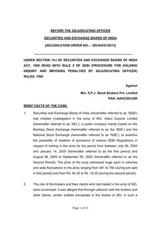 Page 1 of 11
BEFORE THE ADJUDICATING OFFICER
SECURITIES AND EXCHANGE BOARD OF INDIA
[ADJUDICATION ORDER NO.: - SD/AO/01/2013]
________________________________________________________
UNDER SECTION 15-I OF SECURITIES AND EXCHANGE BOARD OF INDIA
ACT, 1992 READ WITH RULE 5 OF SEBI (PROCEDURE FOR HOLDING
INQUIRY AND IMPOSING PENALTIES BY ADJUDICATING OFFICER)
RULES, 1995
Against
M/s. S.P.J. Stock Brokers Pvt. Limited
PAN: AAHCS8124R
BRIEF FACTS OF THE CASE:
1. Securities and Exchange Board of India (hereinafter referred to as ‘SEBI’)
had initiated investigation in the scrip of M/s. Adani Exports Limited
(hereinafter referred to as ‘AEL’), a public company mainly traded on the
Bombay Stock Exchange (hereinafter referred to as the ‘BSE’) and the
National Stock Exchange (hereinafter referred to as ‘NSE’), to examine
the possibility of violation of provisions of various SEBI Regulations in
respect of trading in the scrip for the period from between July 09, 2004
and January 14, 2005 (hereinafter referred to as the first period) and
August 08, 2005 to September 09, 2005 (hereinafter referred to as the
Second Period). The price of the scrip witnessed huge spurt in volumes
and wide fluctuations in the price ranging from 481 to 756 (during pre split
in first period) and from Rs. 64.35 to Rs. 74.20 (during the second period).
2. The role of the brokers and their clients who had traded in the scrip of AEL
were scrutinized. It was alleged that through collusion with the brokers and
other clients, certain entities transacted in the shares of AEL in such a
 