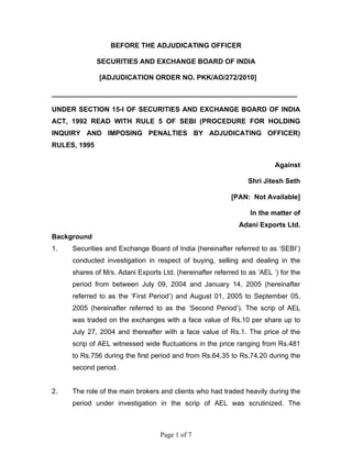 Page 1 of 7
BEFORE THE ADJUDICATING OFFICER
SECURITIES AND EXCHANGE BOARD OF INDIA
[ADJUDICATION ORDER NO. PKK/AO/272/2010]
________________________________________________________________
UNDER SECTION 15-I OF SECURITIES AND EXCHANGE BOARD OF INDIA
ACT, 1992 READ WITH RULE 5 OF SEBI (PROCEDURE FOR HOLDING
INQUIRY AND IMPOSING PENALTIES BY ADJUDICATING OFFICER)
RULES, 1995
Against
Shri Jitesh Seth
[PAN: Not Available]
In the matter of
Adani Exports Ltd.
Background
1. Securities and Exchange Board of India (hereinafter referred to as ‘SEBI’)
conducted investigation in respect of buying, selling and dealing in the
shares of M/s. Adani Exports Ltd. (hereinafter referred to as ‘AEL ’) for the
period from between July 09, 2004 and January 14, 2005 (hereinafter
referred to as the ‘First Period’) and August 01, 2005 to September 05,
2005 (hereinafter referred to as the ‘Second Period’). The scrip of AEL
was traded on the exchanges with a face value of Rs.10 per share up to
July 27, 2004 and thereafter with a face value of Rs.1. The price of the
scrip of AEL witnessed wide fluctuations in the price ranging from Rs.481
to Rs.756 during the first period and from Rs.64.35 to Rs.74.20 during the
second period.
2. The role of the main brokers and clients who had traded heavily during the
period under investigation in the scrip of AEL was scrutinized. The
 