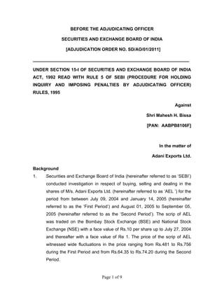 Page 1 of 9
BEFORE THE ADJUDICATING OFFICER
SECURITIES AND EXCHANGE BOARD OF INDIA
[ADJUDICATION ORDER NO. SD/AO/01/2011]
________________________________________________________________
UNDER SECTION 15-I OF SECURITIES AND EXCHANGE BOARD OF INDIA
ACT, 1992 READ WITH RULE 5 OF SEBI (PROCEDURE FOR HOLDING
INQUIRY AND IMPOSING PENALTIES BY ADJUDICATING OFFICER)
RULES, 1995
Against
Shri Mahesh H. Bissa
[PAN: AABPB8106F]
In the matter of
Adani Exports Ltd.
Background
1. Securities and Exchange Board of India (hereinafter referred to as ‘SEBI’)
conducted investigation in respect of buying, selling and dealing in the
shares of M/s. Adani Exports Ltd. (hereinafter referred to as ‘AEL ’) for the
period from between July 09, 2004 and January 14, 2005 (hereinafter
referred to as the ‘First Period’) and August 01, 2005 to September 05,
2005 (hereinafter referred to as the ‘Second Period’). The scrip of AEL
was traded on the Bombay Stock Exchange (BSE) and National Stock
Exchange (NSE) with a face value of Rs.10 per share up to July 27, 2004
and thereafter with a face value of Re 1. The price of the scrip of AEL
witnessed wide fluctuations in the price ranging from Rs.481 to Rs.756
during the First Period and from Rs.64.35 to Rs.74.20 during the Second
Period.
 