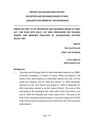 Page 1 of 8
BEFORE THE ADJUDICATING OFFICER
SECURITIES AND EXCHANGE BOARD OF INDIA
[ADJUDICATION ORDER NO. PKK/AO/269/2010]
________________________________________________________________
UNDER SECTION 15-I OF SECURITIES AND EXCHANGE BOARD OF INDIA
ACT, 1992 READ WITH RULE 5 OF SEBI (PROCEDURE FOR HOLDING
INQUIRY AND IMPOSING PENALTIES BY ADJUDICATING OFFICER)
RULES, 1995
Against
Shri Sunil Purohit
[PAN: Not Available]
In the matter of
Adani Exports Ltd.
Background
1. Securities and Exchange Board of India (hereinafter referred to as ‘SEBI’)
conducted investigation in respect of buying, selling and dealing in the
shares of M/s. Adani Exports Ltd. (hereinafter referred to as ‘AEL ’) for the
period from between July 09, 2004 and January 14, 2005 (hereinafter
referred to as the ‘First Period’) and August 01, 2005 to September 05,
2005 (hereinafter referred to as the ‘Second Period’). The scrip of AEL
was traded on the exchanges with a face value of Rs.10 per share up to
July 27, 2004 and thereafter with a face value of Rs.1. The price of the
scrip of AEL witnessed wide fluctuations in the price ranging from Rs.481
to Rs.756 during the first period and from Rs.64.35 to Rs.74.20 during the
second period.
 