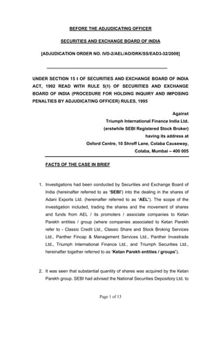 Page 1 of 13
BEFORE THE ADJUDICATING OFFICER
SECURITIES AND EXCHANGE BOARD OF INDIA
[ADJUDICATION ORDER NO. IVD-2/AEL/AO/DRK/SS/EAD3-32/2009]
__________________________________________________
UNDER SECTION 15 I OF SECURITIES AND EXCHANGE BOARD OF INDIA
ACT, 1992 READ WITH RULE 5(1) OF SECURITIES AND EXCHANGE
BOARD OF INDIA (PROCEDURE FOR HOLDING INQUIRY AND IMPOSING
PENALTIES BY ADJUDICATING OFFICER) RULES, 1995
Against
Triumph International Finance India Ltd.
(erstwhile SEBI Registered Stock Broker)
having its address at
Oxford Centre, 10 Shroff Lane, Colaba Causeway,
Colaba, Mumbai – 400 005
FACTS OF THE CASE IN BRIEF
1. Investigations had been conducted by Securities and Exchange Board of
India (hereinafter referred to as ‘SEBI’) into the dealing in the shares of
Adani Exports Ltd. (hereinafter referred to as ‘AEL’). The scope of the
investigation included, trading the shares and the movement of shares
and funds from AEL / its promoters / associate companies to Ketan
Parekh entities / group (where companies associated to Ketan Parekh
refer to - Classic Credit Ltd., Classic Share and Stock Broking Services
Ltd., Panther Fincap & Management Services Ltd., Panther Investrade
Ltd., Triumph International Finance Ltd., and Triumph Securities Ltd.,
hereinafter together referred to as ‘Ketan Parekh entities / groups’).
2. It was seen that substantial quantity of shares was acquired by the Ketan
Parekh group. SEBI had advised the National Securities Depository Ltd. to
 
