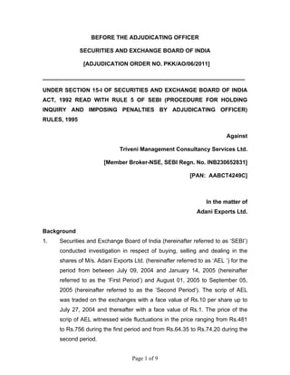 Page 1 of 9
BEFORE THE ADJUDICATING OFFICER
SECURITIES AND EXCHANGE BOARD OF INDIA
[ADJUDICATION ORDER NO. PKK/AO/06/2011]
________________________________________________________________
UNDER SECTION 15-I OF SECURITIES AND EXCHANGE BOARD OF INDIA
ACT, 1992 READ WITH RULE 5 OF SEBI (PROCEDURE FOR HOLDING
INQUIRY AND IMPOSING PENALTIES BY ADJUDICATING OFFICER)
RULES, 1995
Against
Triveni Management Consultancy Services Ltd.
[Member Broker-NSE, SEBI Regn. No. INB230652831]
[PAN: AABCT4249C]
In the matter of
Adani Exports Ltd.
Background
1. Securities and Exchange Board of India (hereinafter referred to as ‘SEBI’)
conducted investigation in respect of buying, selling and dealing in the
shares of M/s. Adani Exports Ltd. (hereinafter referred to as ‘AEL ’) for the
period from between July 09, 2004 and January 14, 2005 (hereinafter
referred to as the ‘First Period’) and August 01, 2005 to September 05,
2005 (hereinafter referred to as the ‘Second Period’). The scrip of AEL
was traded on the exchanges with a face value of Rs.10 per share up to
July 27, 2004 and thereafter with a face value of Rs.1. The price of the
scrip of AEL witnessed wide fluctuations in the price ranging from Rs.481
to Rs.756 during the first period and from Rs.64.35 to Rs.74.20 during the
second period.
 
