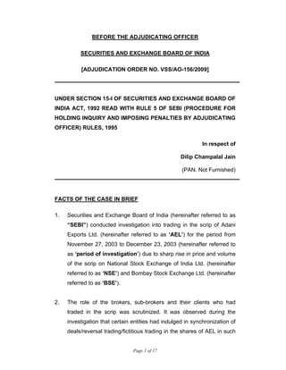 Page 1 of 17
BEFORE THE ADJUDICATING OFFICER
SECURITIES AND EXCHANGE BOARD OF INDIA
[ADJUDICATION ORDER NO. VSS/AO-156/2009]
UNDER SECTION 15-I OF SECURITIES AND EXCHANGE BOARD OF
INDIA ACT, 1992 READ WITH RULE 5 OF SEBI (PROCEDURE FOR
HOLDING INQUIRY AND IMPOSING PENALTIES BY ADJUDICATING
OFFICER) RULES, 1995
In respect of
Dilip Champalal Jain
(PAN. Not Furnished)
FACTS OF THE CASE IN BRIEF
1. Securities and Exchange Board of India (hereinafter referred to as
“SEBI”) conducted investigation into trading in the scrip of Adani
Exports Ltd. (hereinafter referred to as ‘AEL’) for the period from
November 27, 2003 to December 23, 2003 (hereinafter referred to
as ‘period of investigation’) due to sharp rise in price and volume
of the scrip on National Stock Exchange of India Ltd. (hereinafter
referred to as ‘NSE’) and Bombay Stock Exchange Ltd. (hereinafter
referred to as ‘BSE’).
2. The role of the brokers, sub-brokers and their clients who had
traded in the scrip was scrutinized. It was observed during the
investigation that certain entities had indulged in synchronization of
deals/reversal trading/fictitious trading in the shares of AEL in such
 