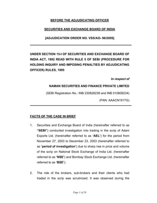Page 1 of 20
BEFORE THE ADJUDICATING OFFICER
SECURITIES AND EXCHANGE BOARD OF INDIA
[ADJUDICATION ORDER NO. VSS/AO- 96/2009]
UNDER SECTION 15-I OF SECURITIES AND EXCHANGE BOARD OF
INDIA ACT, 1992 READ WITH RULE 5 OF SEBI (PROCEDURE FOR
HOLDING INQUIRY AND IMPOSING PENALTIES BY ADJUDICATING
OFFICER) RULES, 1995
In respect of
NAMAN SECURITIES AND FINANCE PRIVATE LIMITED
(SEBI Registration No.: INB 230828238 and INB 010808234)
(PAN: AAACN1917G)
FACTS OF THE CASE IN BRIEF
1. Securities and Exchange Board of India (hereinafter referred to as
“SEBI”) conducted investigation into trading in the scrip of Adani
Exports Ltd. (hereinafter referred to as ‘AEL’) for the period from
November 27, 2003 to December 23, 2003 (hereinafter referred to
as ‘period of investigation’) due to sharp rise in price and volume
of the scrip on National Stock Exchange of India Ltd. (hereinafter
referred to as ‘NSE’) and Bombay Stock Exchange Ltd. (hereinafter
referred to as ‘BSE’).
2. The role of the brokers, sub-brokers and their clients who had
traded in the scrip was scrutinized. It was observed during the
 