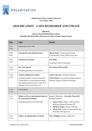 Programme (rev 4) [25.10.18] HFWLDN44250262-2
Adjudication Society Annual Conference
8 November 2018
ADJUDICATION: A 2018 REFRESHER AND UPDATE
BRISTOL
Mercure Bristol Holland House Hotel,
Redcliffe Hill, Bristol BS1 6SQ (nearest station: Bristol Temple Meads)
Time Topic Speaker
9.30 –
10.00
Registration and Coffee
10.00 –
10.05
Introduction and Administration Martin Potter; Group Legal Counsel
(Construction); Canary Wharf Group PLC
10.05 –
10.10
Chairman's Welcome Tim Willis
Consultant, Willis Consultancy
10.10 –
10.50
Key Note Speech
(including questions from the floor)
Mrs Justice O'Farrell QC
10.50 –
11.20
Topical Adjudication Update
(including Update on the Government's
Consultations on cash retention and the
post-implementation review of the 2011
changes to the Construction Act)
Andrew Kearney; St John's Chambers
Nicola Walters, Construction, Department for
Business, Energy & Industrial Strategy
11.20 –
11.35
Coffee Break
11.35 –
12.35
Debate on Grove and payment issues in
the construction industry
(including questions from the floor)
Speaker/ Moderator: Alexander Nissen QC;
Keating Chambers
• Shona Frame; Partner, CMS Cameron
McKenna Nabarro Olswang LLP
• Matthew Molloy; Director, MCMS
• Martin Pitt; Group Commercial Director,
Sir Robert McAlpine Ltd
12.35 –
12.50
Update on Adjudication in Ireland Niav O'Higgins; Partner, Arthur Cox
 