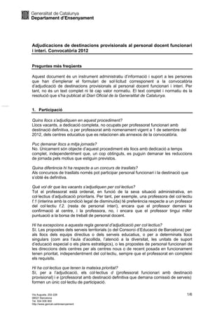 Adjudicacions de destinacions provisionals al personal docent funcionari
i interí. Convocatòria 2012


Preguntes més freqüents

Aquest document és un instrument administratiu d’informació i suport a les persones
que han d’emplenar el formulari de sol·licitud corresponent a la convocatòria
d’adjudicació de destinacions provisionals al personal docent funcionari i interí. Per
tant, no és un text complet ni té cap valor normatiu. El text complet i normatiu és la
resolució que s’ha publicat al Diari Oficial de la Generalitat de Catalunya.


1. Participació

Quins llocs s’adjudiquen en aquest procediment?
Llocs vacants, a dedicació completa, no ocupats per professorat funcionari amb
destinació definitiva, o per professorat amb nomenament vigent a 1 de setembre del
2012, dels centres educatius que es relacionen als annexos de la convocatòria.

Puc demanar llocs a mitja jornada?
No. Únicament són objecte d’aquest procediment els llocs amb dedicació a temps
complet, independentment que, un cop obtinguts, es puguin demanar les reduccions
de jornada pels motius que estiguin previstos.

Quina diferència hi ha respecte a un concurs de trasllats?
Als concursos de trasllats només pot participar personal funcionari i la destinació que
s’obté és definitiva.

Què vol dir que les vacants s’adjudiquen per col·lectius?
Tot el professorat està ordenat, en funció de la seva situació administrativa, en
col·lectius d’adjudicació prioritaris. Per tant, per exemple, una professora del col·lectiu
f.1 (interina amb la condició legal de disminuïda) té preferència respecte a un professor
del col·lectiu f.2. (resta de personal interí), encara que el professor demani la
confirmació al centre, i la professora, no, i encara que el professor tingui millor
puntuació a la borsa de treball de personal docent.

Hi ha excepcions a aquesta regla general d’adjudicació per col·lectius?
Sí. Les propostes dels serveis territorials (o del Consorci d’Educació de Barcelona) per
als llocs dels equips directius o dels serveis educatius, o per a determinats llocs
singulars (com ara l’aula d’acollida, l’atenció a la diversitat, les unitats de suport
d’educació especial o els plans estratègics), o les propostes de personal funcionari de
les direccions dels centres per als centres nous o de recent posada en funcionament
tenen prioritat, independentment del col·lectiu, sempre que el professorat en compleixi
els requisits.

Hi ha col·lectius que tenen la mateixa prioritat?
Sí, per a l’adjudicació, els col·lectius d (professorat funcionari amb destinació
provisional) i e (professorat amb destinació definitiva que demana comissió de serveis)
formen un únic col·lectiu de participació.

Via Augusta, 202-226                                                                   1/6
08021 Barcelona
Tel. 934 006 900
http://www.gencat.cat/ensenyament
 