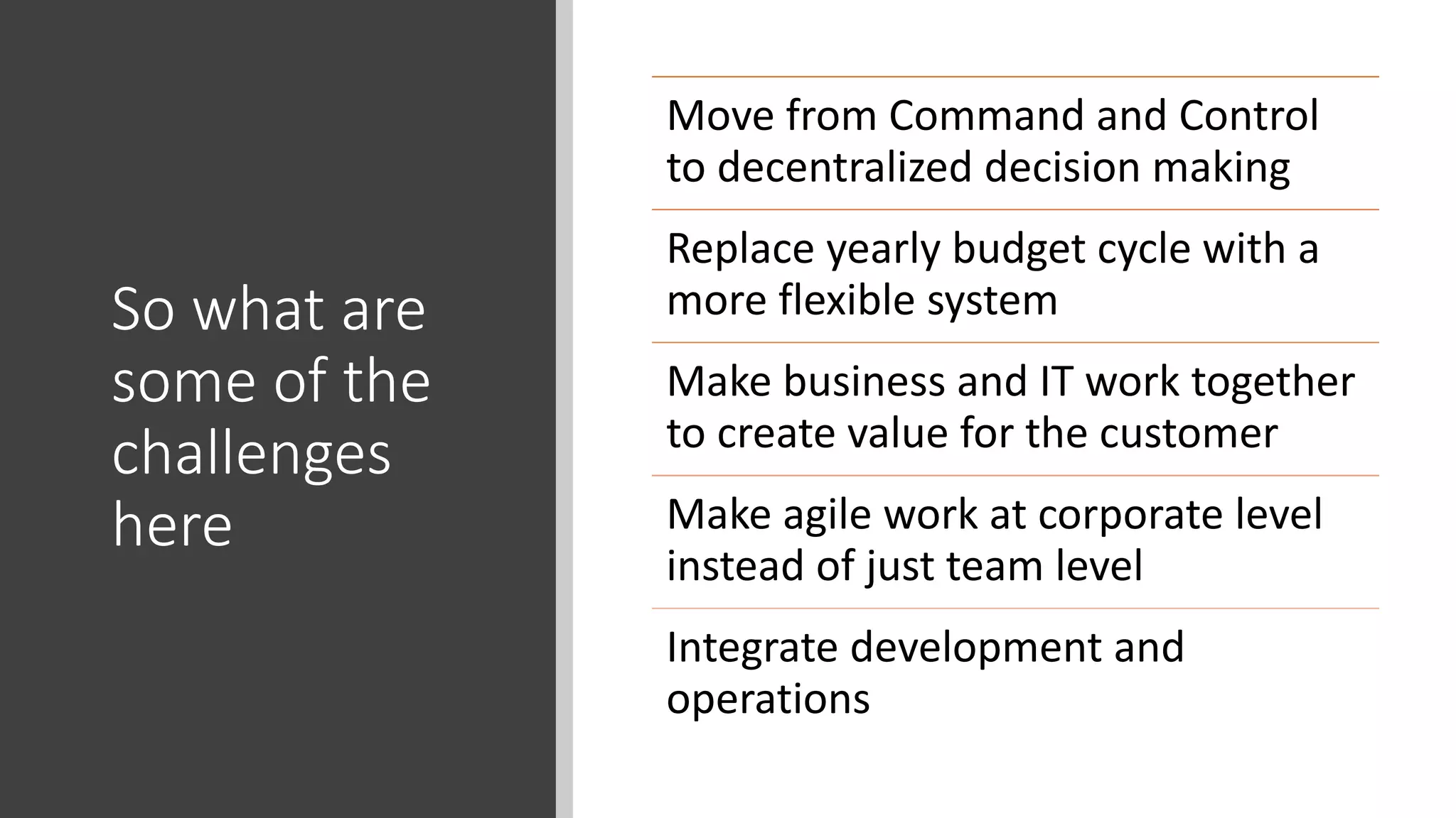 So what are
some of the
challenges
here
Move from Command and Control
to decentralized decision making
Replace yearly budget cycle with a
more flexible system
Make business and IT work together
to create value for the customer
Make agile work at corporate level
instead of just team level
Integrate development and
operations
 