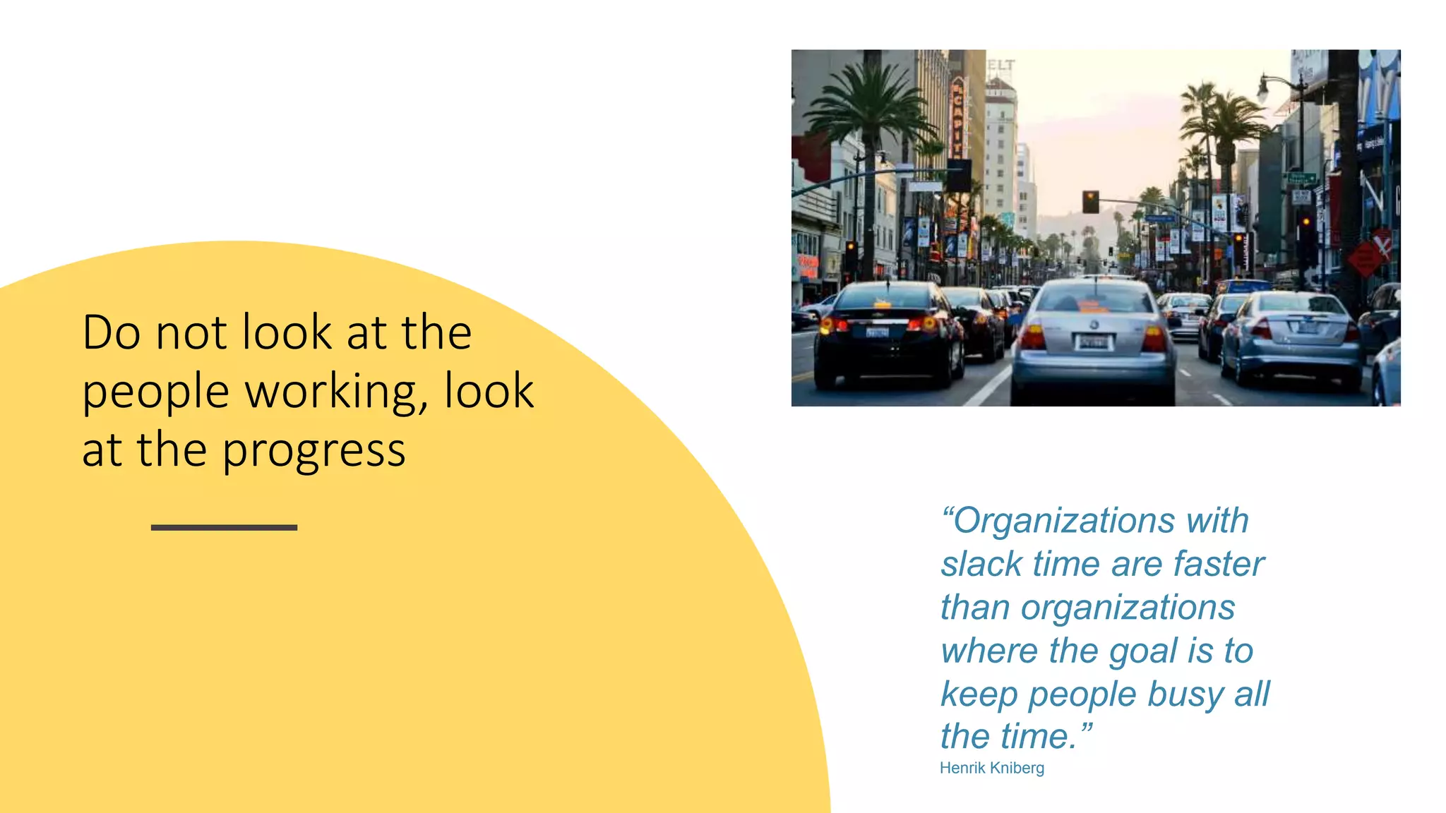 Do not look at the
people working, look
at the progress
“Organizations with
slack time are faster
than organizations
where the goal is to
keep people busy all
the time.”
Henrik Kniberg
 