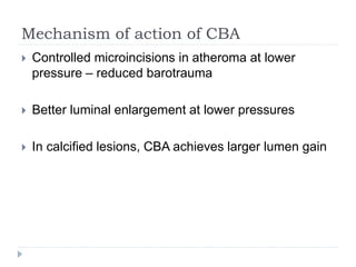 Mechanism of action of CBA
 Controlled microincisions in atheroma at lower
pressure – reduced barotrauma
 Better luminal enlargement at lower pressures
 In calcified lesions, CBA achieves larger lumen gain
 