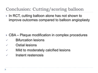 Conclusion: Cutting/scoring balloon
 In RCT, cutting balloon alone has not shown to
improve outcomes compared to balloon angioplasty
 CBA – Plaque modification in complex procedures
 Bifurcation lesions
 Ostial lesions
 Mild to moderately calcified lesions
 Instent restenosis
 