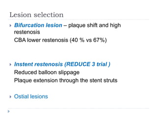 Lesion selection
 Bifurcation lesion – plaque shift and high
restenosis
CBA lower restenosis (40 % vs 67%)
 Instent restenosis (REDUCE 3 trial )
Reduced balloon slippage
Plaque extension through the stent struts
 Ostial lesions
 
