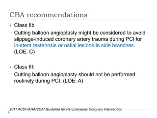 CBA recommendations
 Class IIb
Cutting balloon angioplasty might be considered to avoid
slippage-induced coronary artery trauma during PCI for
in-stent restenosis or ostial lesions in side branches.
(LOE: C)
 Class III:
Cutting balloon angioplasty should not be performed
routinely during PCI. (LOE: A)
2011 ACCF/AHA/SCAI Guideline for Percutaneous Coronary Intervention
 