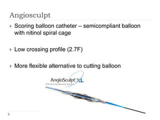 Angiosculpt
 Scoring balloon catheter – semicompliant balloon
with nitinol spiral cage
 Low crossing profile (2.7F)
 More flexible alternative to cutting balloon
 