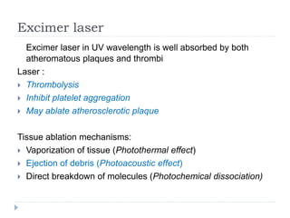Excimer laser
Excimer laser in UV wavelength is well absorbed by both
atheromatous plaques and thrombi
Laser :
 Thrombolysis
 Inhibit platelet aggregation
 May ablate atherosclerotic plaque
Tissue ablation mechanisms:
 Vaporization of tissue (Photothermal effect)
 Ejection of debris (Photoacoustic effect)
 Direct breakdown of molecules (Photochemical dissociation)
 