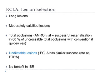 ECLA: Lesion selection
 Long lesions
 Moderately calcified lesions
 Total occlusions (AMRO trial – successful recanalization
in 60 % of uncrossable total occlusions with conventional
guidewires)
 Undilatable lesions ( ECLA has similar success rate as
PTRA)
 No benefit in ISR
 