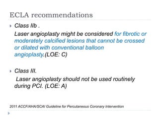 ECLA recommendations
 Class IIb .
Laser angioplasty might be considered for fibrotic or
moderately calcified lesions that cannot be crossed
or dilated with conventional balloon
angioplasty.(LOE: C)
 Class III.
Laser angioplasty should not be used routinely
during PCI. (LOE: A)
2011 ACCF/AHA/SCAI Guideline for Percutaneous Coronary Intervention
 
