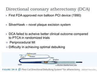 Directional coronary atherectomy (DCA)
 First FDA approved non balloon PCI device (1990)
 SilverHawk – novel plaque excision system
 DCA failed to acheive better clinical outcome compared
to PTCA in randomized trials
 Periprocedural MI
 Difficulty in achieving optimal debulking
 
