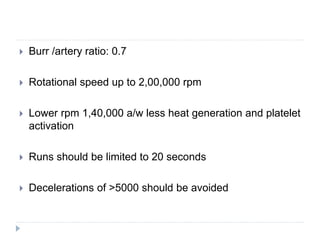  Burr /artery ratio: 0.7
 Rotational speed up to 2,00,000 rpm
 Lower rpm 1,40,000 a/w less heat generation and platelet
activation
 Runs should be limited to 20 seconds
 Decelerations of >5000 should be avoided
 