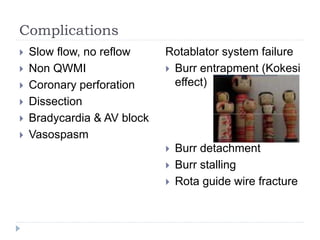 Complications
 Slow flow, no reflow
 Non QWMI
 Coronary perforation
 Dissection
 Bradycardia & AV block
 Vasospasm
Rotablator system failure
 Burr entrapment (Kokesi
effect)
 Burr detachment
 Burr stalling
 Rota guide wire fracture
 