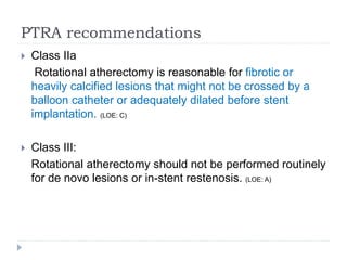 PTRA recommendations
 Class IIa
Rotational atherectomy is reasonable for fibrotic or
heavily calcified lesions that might not be crossed by a
balloon catheter or adequately dilated before stent
implantation. (LOE: C)
 Class III:
Rotational atherectomy should not be performed routinely
for de novo lesions or in-stent restenosis. (LOE: A)
 
