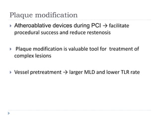 Plaque modification
 Atheroablative devices during PCI → facilitate
procedural success and reduce restenosis
 Plaque modification is valuable tool for treatment of
complex lesions
 Vessel pretreatment → larger MLD and lower TLR rate
 