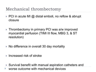 Mechanical thrombectomy
 PCI in acute MI @ distal emboli, no reflow & abrupt
closure
 Thrombectomy in primary PCI was a/w improved
myocardial perfusion (TIMI III flow, MBG 3, & ST
resolution)
 No difference in overall 30 day mortality
 Increased risk of stroke
 Survival benefit with manual aspiration catheters and
worse outcome with mechanical devices
 