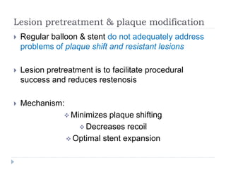 Lesion pretreatment & plaque modification
 Regular balloon & stent do not adequately address
problems of plaque shift and resistant lesions
 Lesion pretreatment is to facilitate procedural
success and reduces restenosis
 Mechanism:
 Minimizes plaque shifting
 Decreases recoil
 Optimal stent expansion
 