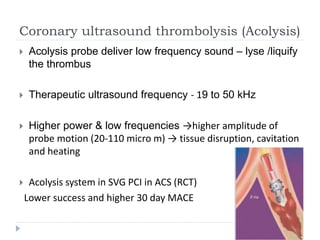 Coronary ultrasound thrombolysis (Acolysis)
 Acolysis probe deliver low frequency sound – lyse /liquify
the thrombus
 Therapeutic ultrasound frequency - 19 to 50 kHz
 Higher power & low frequencies →higher amplitude of
probe motion (20-110 micro m) → tissue disruption, cavitation
and heating
 Acolysis system in SVG PCI in ACS (RCT)
Lower success and higher 30 day MACE
 