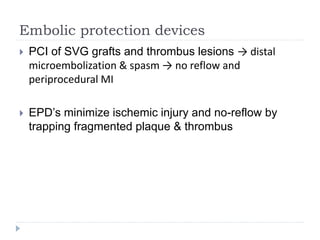 Embolic protection devices
 PCI of SVG grafts and thrombus lesions → distal
microembolization & spasm → no reflow and
periprocedural MI
 EPD’s minimize ischemic injury and no-reflow by
trapping fragmented plaque & thrombus
 