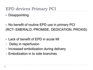 EPD devices Primary PCI
 Disappointing
 No benefit of routine EPD use in primary PCI
(RCT- EMERALD, PROMISE, DEDICATION, PROXIS)
 Lack of benefit of EPD in acute MI
 Delay in reperfusion
 Increased embolization during delivery
 Embolization in to side branches
 