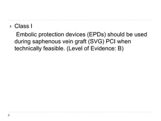  Class I
Embolic protection devices (EPDs) should be used
during saphenous vein graft (SVG) PCI when
technically feasible. (Level of Evidence: B)
 