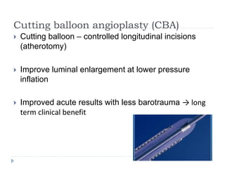 Cutting balloon angioplasty (CBA)
 Cutting balloon – controlled longitudinal incisions
(atherotomy)
 Improve luminal enlargement at lower pressure
inflation
 Improved acute results with less barotrauma → long
term clinical benefit
 